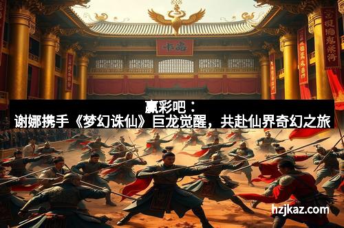 赢彩吧：谢娜携手《梦幻诛仙》巨龙觉醒，共赴仙界奇幻之旅